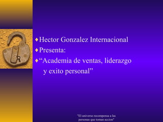 ♦Hector Gonzalez Internacional
♦Presenta:
♦“Academia de ventas, liderazgo
  y exito personal”




             "El universo recompensa a las
              personas que toman accion"
 