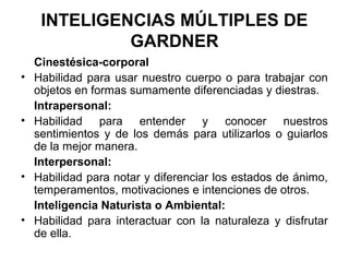 INTELIGENCIAS MÚLTIPLES DE
GARDNER
Cinestésica-corporal
• Habilidad para usar nuestro cuerpo o para trabajar con
objetos en formas sumamente diferenciadas y diestras.
Intrapersonal:
• Habilidad para entender y conocer nuestros
sentimientos y de los demás para utilizarlos o guiarlos
de la mejor manera.
Interpersonal:
• Habilidad para notar y diferenciar los estados de ánimo,
temperamentos, motivaciones e intenciones de otros.
Inteligencia Naturista o Ambiental:
• Habilidad para interactuar con la naturaleza y disfrutar
de ella.
 