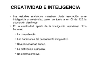 CREATIVIDAD E INTELIGENCIA
• Los estudios realizados muestran cierta asociación entre
inteligencia y creatividad, pero, en torno a un CI de 120 la
asociación disminuye.
• En la creatividad, aparte de la inteligencia intervienen otros
factores:
• La competencia.
• Las habilidades del pensamiento imaginativo.
• Una personalidad audaz.
• La motivación intrínseca.
• Un entorno creativo.
 