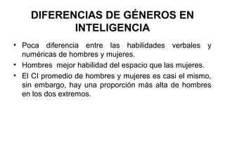 DIFERENCIAS DE GÉNEROS EN
INTELIGENCIA
• Poca diferencia entre las habilidades verbales y
numéricas de hombres y mujeres.
• Hombres mejor habilidad del espacio que las mujeres.
• El CI promedio de hombres y mujeres es casi el mismo,
sin embargo, hay una proporción más alta de hombres
en los dos extremos.
 