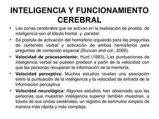 INTELIGENCIA Y FUNCIONAMIENTO
CEREBRAL
• Las zonas cerebrales que se activan en la realización de prueba de
inteligencia son el lóbulo frontal y parietal .
• Se postula de activación del hemisferio izquierdo para las preguntas
de contenido verbal y activación de ambos hemisferios para
preguntas de contenido espacial (Duncan and col., 2000).
• Velocidad de procesamiento: Hunt (1983), Las puntuaciones de
inteligencia verbal se pueden predecir a partir de la velocidad con
que las personas recuperan la información de la memoria.
• Velocidad perceptiva: Muchos estudios revelan una asociación
entre la puntuación de la inteligencia y la velocidad de entrada de la
información perceptiva.
• Velocidad neurológica: Algunos estudios han observado que las
personas que muestran inteligencia superior también muestran, a
través de sus ondas cerebrales, un registro de estímulos simples de
manera más rápida y más compleja.
 