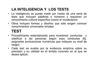 LA INTELIGENCIA Y LOS TESTS
• La inteligencia se puede medir por medio de una serie de
tests que incluyen palabras o números y requieren un
conocimiento cultural específico (como el vocabulario).
• Otros incluyen formas y diseños que sólo exigen conocer
conocimientos universales simples.
TEST
• Procedimiento estandarizado para muestrear conductas y
clasificar a las personas según esas conductas (Ej.
asignarles puntuaciones numéricas que indiquen su nivel de
rasgo).
• Cada test se evalúa por la evidencia empírica sobre su
precisión y su utilidad en el ámbito concreto en el que se
desea aplicar.
 