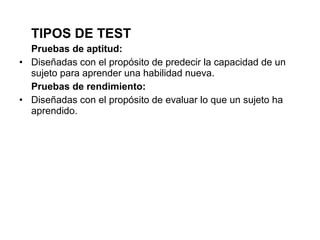 TIPOS DE TEST
Pruebas de aptitud:
• Diseñadas con el propósito de predecir la capacidad de un
sujeto para aprender una habilidad nueva.
Pruebas de rendimiento:
• Diseñadas con el propósito de evaluar lo que un sujeto ha
aprendido.
 