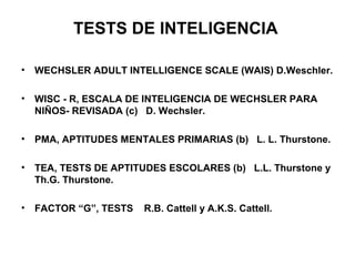 TESTS DE INTELIGENCIA
• WECHSLER ADULT INTELLIGENCE SCALE (WAIS) D.Weschler.
• WISC - R, ESCALA DE INTELIGENCIA DE WECHSLER PARA
NIÑOS- REVISADA (c) D. Wechsler.
• PMA, APTITUDES MENTALES PRIMARIAS (b) L. L. Thurstone.
• TEA, TESTS DE APTITUDES ESCOLARES (b) L.L. Thurstone y
Th.G. Thurstone.
• FACTOR “G”, TESTS R.B. Cattell y A.K.S. Cattell.
 