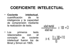 COEFICIENTE INTELECTUALCOEFICIENTE INTELECTUAL
• Cociente intelectual,
cuantificación de la
inteligencia y la capacidad
de comprensión mediante
la realización de tests.
• Los primeros tests
relacionados con el
concepto de cociente
intelectual fueron los de
Binet y Simon en 1905.
 