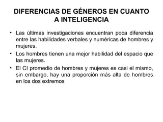 DIFERENCIAS DE GÉNEROS EN CUANTO
A INTELIGENCIA
• Las últimas investigaciones encuentran poca diferencia
entre las habilidades verbales y numéricas de hombres y
mujeres.
• Los hombres tienen una mejor habilidad del espacio que
las mujeres.
• El CI promedio de hombres y mujeres es casi el mismo,
sin embargo, hay una proporción más alta de hombres
en los dos extremos
 