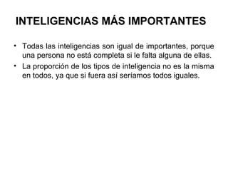 INTELIGENCIAS MÁS IMPORTANTES
• Todas las inteligencias son igual de importantes, porque
una persona no está completa si le falta alguna de ellas.
• La proporción de los tipos de inteligencia no es la misma
en todos, ya que si fuera así seríamos todos iguales.
 