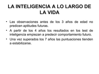LA INTELIGENCIA A LO LARGO DE
LA VIDA
• Las observaciones antes de los 3 años de edad no
predicen aptitudes futuras.
• A partir de los 4 años los resultados en los test de
inteligencia empiezan a predecir comportamiento futuro.
• Una vez superados los 7 años las puntuaciones tienden
a estabilizarse.
 