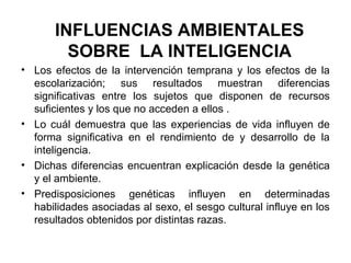 INFLUENCIAS AMBIENTALES
SOBRE LA INTELIGENCIA
• Los efectos de la intervención temprana y los efectos de la
escolarización; sus resultados muestran diferencias
significativas entre los sujetos que disponen de recursos
suficientes y los que no acceden a ellos .
• Lo cuál demuestra que las experiencias de vida influyen de
forma significativa en el rendimiento de y desarrollo de la
inteligencia.
• Dichas diferencias encuentran explicación desde la genética
y el ambiente.
• Predisposiciones genéticas influyen en determinadas
habilidades asociadas al sexo, el sesgo cultural influye en los
resultados obtenidos por distintas razas.
 