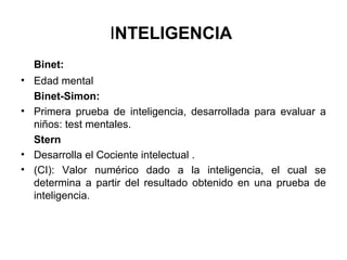 INTELIGENCIA
Binet:
• Edad mental
Binet-Simon:
• Primera prueba de inteligencia, desarrollada para evaluar a
niños: test mentales.
Stern
• Desarrolla el Cociente intelectual .
• (CI): Valor numérico dado a la inteligencia, el cual se
determina a partir del resultado obtenido en una prueba de
inteligencia.
 
