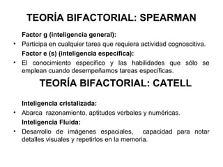 TEORÍA BIFACTORIAL: SPEARMAN
Factor g (inteligencia general):
• Participa en cualquier tarea que requiera actividad cognoscitiva.
Factor e (s) (inteligencia específica):
• El conocimiento específico y las habilidades que sólo se
emplean cuando desempeñamos tareas específicas.
TEORÍA BIFACTORIAL: CATELL
Inteligencia cristalizada:
• Abarca razonamiento, aptitudes verbales y numéricas.
Inteligencia Fluida:
• Desarrollo de imágenes espaciales, capacidad para notar
detalles visuales y repetirlos en la memoria.
 