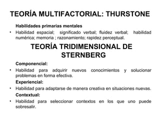 TEORÍA MULTIFACTORIAL: THURSTONE
Habilidades primarias mentales
• Habilidad espacial; significado verbal; fluidez verbal; habilidad
numérica; memoria ; razonamiento; rapidez perceptual.
TEORÍA TRIDIMENSIONAL DE
STERNBERG
Componencial:
• Habilidad para adquirir nuevos conocimientos y solucionar
problemas en forma efectiva.
Experiencial:
• Habilidad para adaptarse de manera creativa en situaciones nuevas.
Contextual:
• Habilidad para seleccionar contextos en los que uno puede
sobresalir.
 