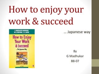 How to enjoy your 
work & succeed 
… Japanese way 
By 
G Madhukar 
B8-07 
 