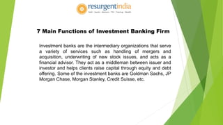 7 Main Functions of Investment Banking Firm
Investment banks are the intermediary organizations that serve
a variety of services such as handling of mergers and
acquisition, underwriting of new stock issues, and acts as a
financial advisor. They act as a middleman between issuer and
investor and helps clients raise capital through equity and debt
offering. Some of the investment banks are Goldman Sachs, JP
Morgan Chase, Morgan Stanley, Credit Suisse, etc.
 