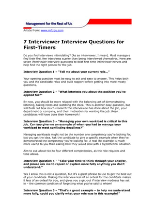 Article from: www.mftrou.com



7 Interviewer Interview Questions for
First-Timers
Do you find interviews intimidating? (As an interviewer, I mean). Most managers
find their first few interviews scarier than being interviewed themselves. Here are
seven interviewer interview questions to beat first time interviewer nerves and
help find the right person for the job.

Interview Question 1 – “Tell me about your current role…”

Your opening question must be easy to ask and easy to answer. This helps both
you and the candidate relax and build rapport before getting into more meaty
questions.

Interview Question 2 – “What interests you about the position you’ve
applied for?”

By now, you should be more relaxed with the balancing act of demonstrating
listening, taking notes and watching the clock. This is another easy question, but
will flush out how much research the interviewee has done about the job, your
department or company, and their motivation for wanting the job. Keen
candidates will have done their homework!

Interview Question 3 – “Managing your own workload is critical in this
job. Can you give me an example of when you had to manage your
workload to meet conflicting deadlines?”

Managing workloads might not be the number one competency you’re looking for,
but you get the idea. Ask the candidate to give a specific example when they’ve
demonstrated the competency you’re looking for. A real life example is much
more useful to you than asking how they would deal with a hypothetical situation.

Aim to ask about two to four different competencies, as the role requires and
time allows.

Interview Question 4 – “Take your time to think through your answer,
and please ask me to repeat or explain more fully anything you don’t
understand.”

Yes I know this is not a question, but it’s a great phrase to use to get the best out
of your candidate. Making the interview less of an ordeal for the candidate makes
it less of an ordeal for you, and gives you a get-out if interview madness has set
in – the common condition of forgetting what you’ve said to whom!

Interview Question 5 – “That’s a great example – to help me understand
more fully, could you clarify what your role was in this example?”
 