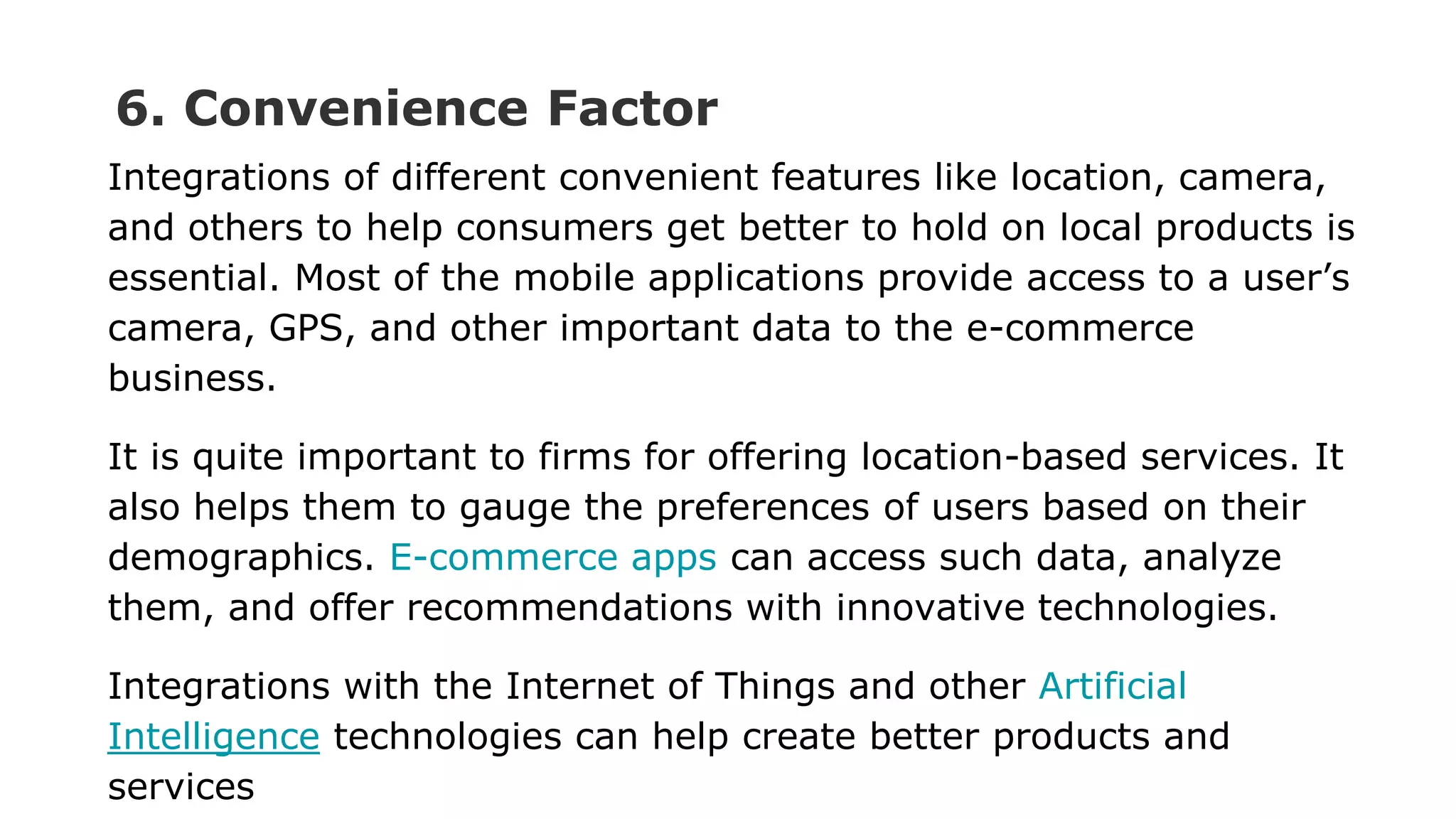 6. Convenience Factor
Integrations of different convenient features like location, camera,
and others to help consumers get better to hold on local products is
essential. Most of the mobile applications provide access to a user’s
camera, GPS, and other important data to the e-commerce
business.
It is quite important to firms for offering location-based services. It
also helps them to gauge the preferences of users based on their
demographics. E-commerce apps can access such data, analyze
them, and offer recommendations with innovative technologies.
Integrations with the Internet of Things and other Artificial
Intelligence technologies can help create better products and
services
 