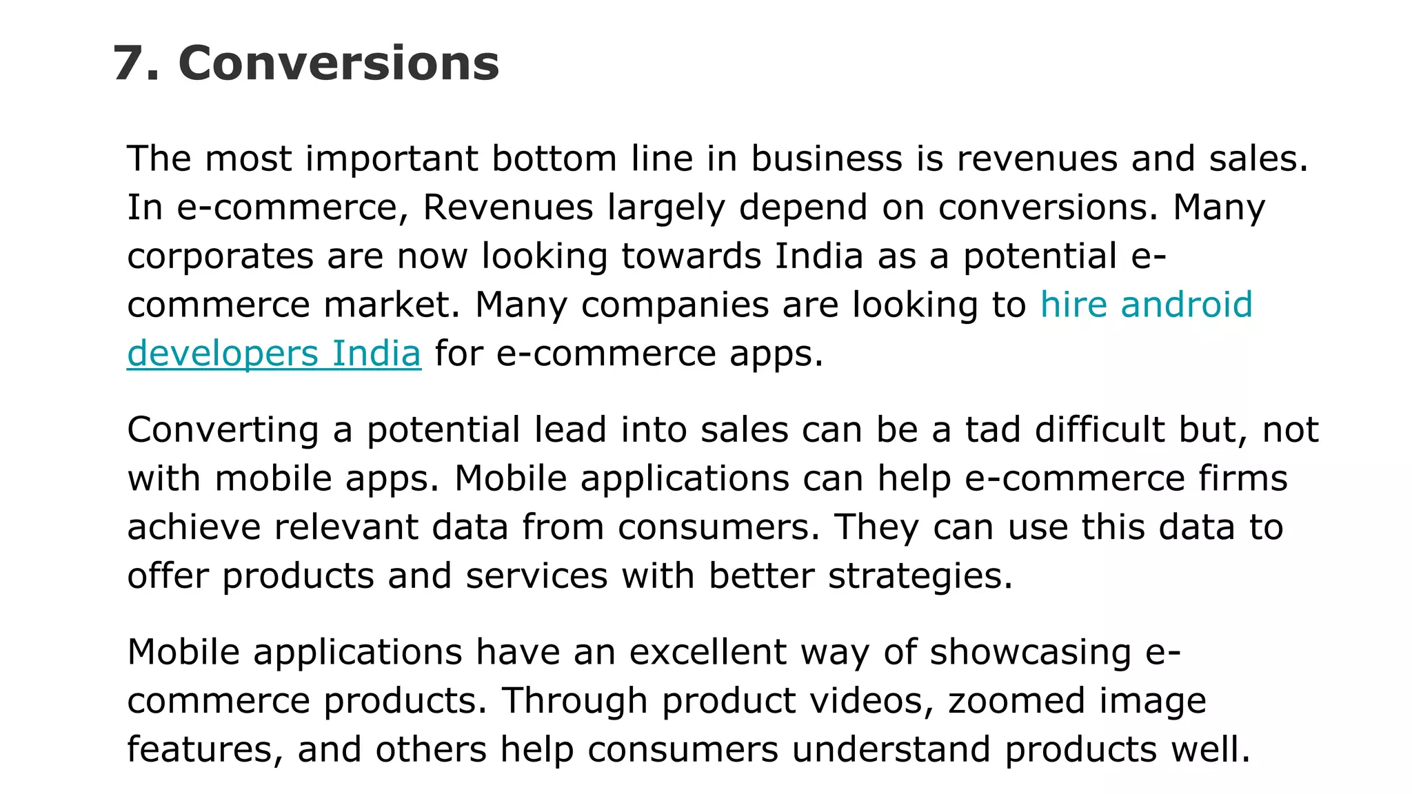 7. Conversions
The most important bottom line in business is revenues and sales.
In e-commerce, Revenues largely depend on conversions. Many
corporates are now looking towards India as a potential e-
commerce market. Many companies are looking to hire android
developers India for e-commerce apps.
Converting a potential lead into sales can be a tad difficult but, not
with mobile apps. Mobile applications can help e-commerce firms
achieve relevant data from consumers. They can use this data to
offer products and services with better strategies.
Mobile applications have an excellent way of showcasing e-
commerce products. Through product videos, zoomed image
features, and others help consumers understand products well.
 