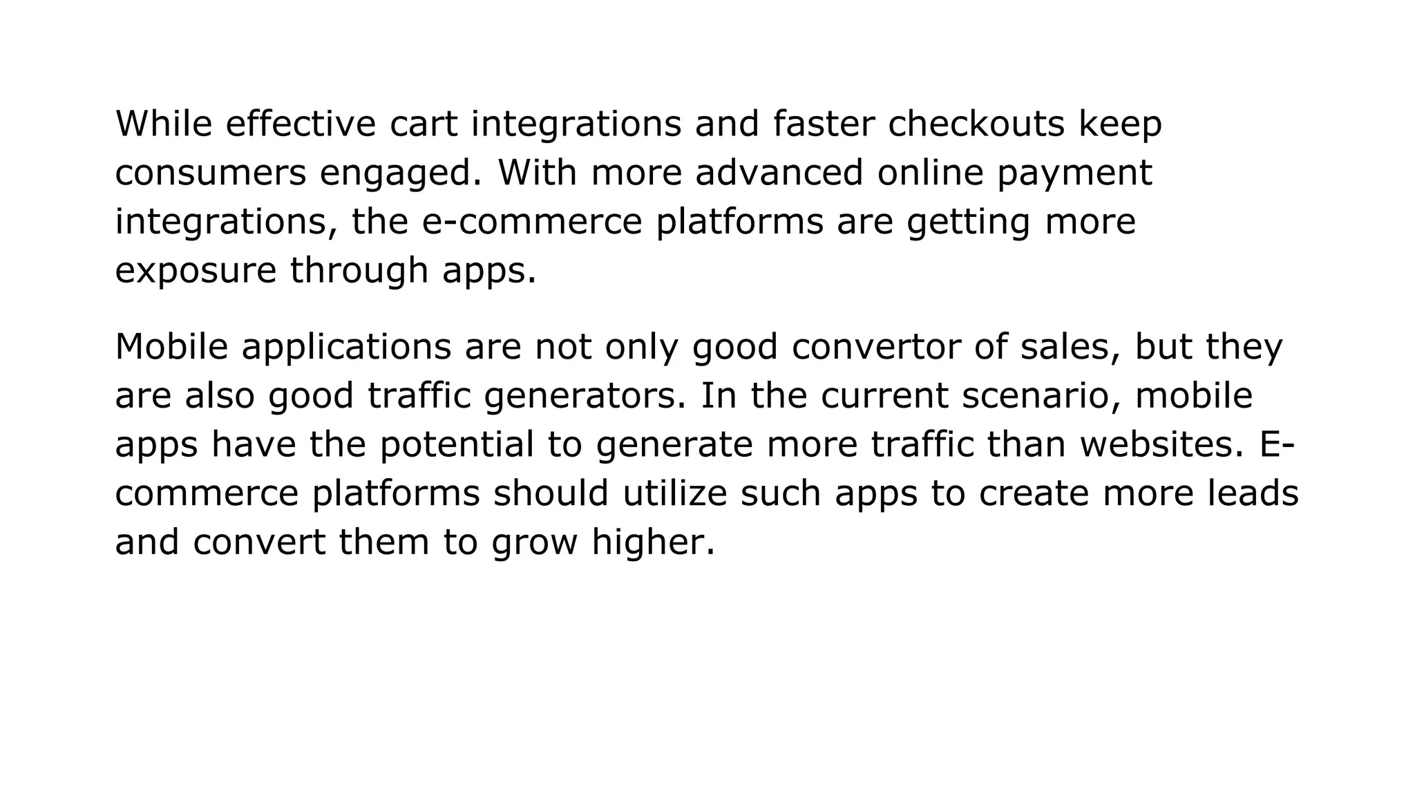 While effective cart integrations and faster checkouts keep
consumers engaged. With more advanced online payment
integrations, the e-commerce platforms are getting more
exposure through apps.
Mobile applications are not only good convertor of sales, but they
are also good traffic generators. In the current scenario, mobile
apps have the potential to generate more traffic than websites. E-
commerce platforms should utilize such apps to create more leads
and convert them to grow higher.
 