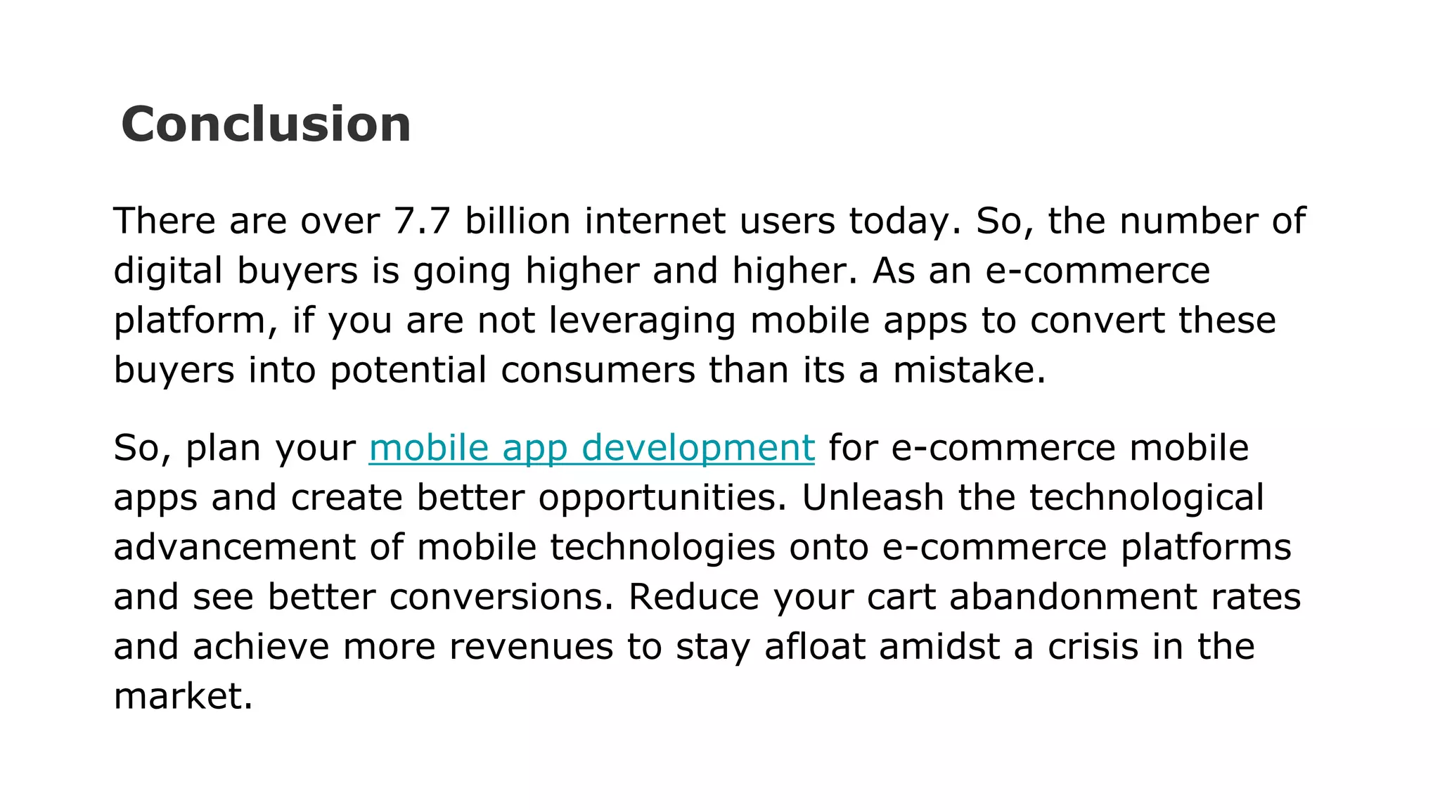 Conclusion
There are over 7.7 billion internet users today. So, the number of
digital buyers is going higher and higher. As an e-commerce
platform, if you are not leveraging mobile apps to convert these
buyers into potential consumers than its a mistake.
So, plan your mobile app development for e-commerce mobile
apps and create better opportunities. Unleash the technological
advancement of mobile technologies onto e-commerce platforms
and see better conversions. Reduce your cart abandonment rates
and achieve more revenues to stay afloat amidst a crisis in the
market.
 