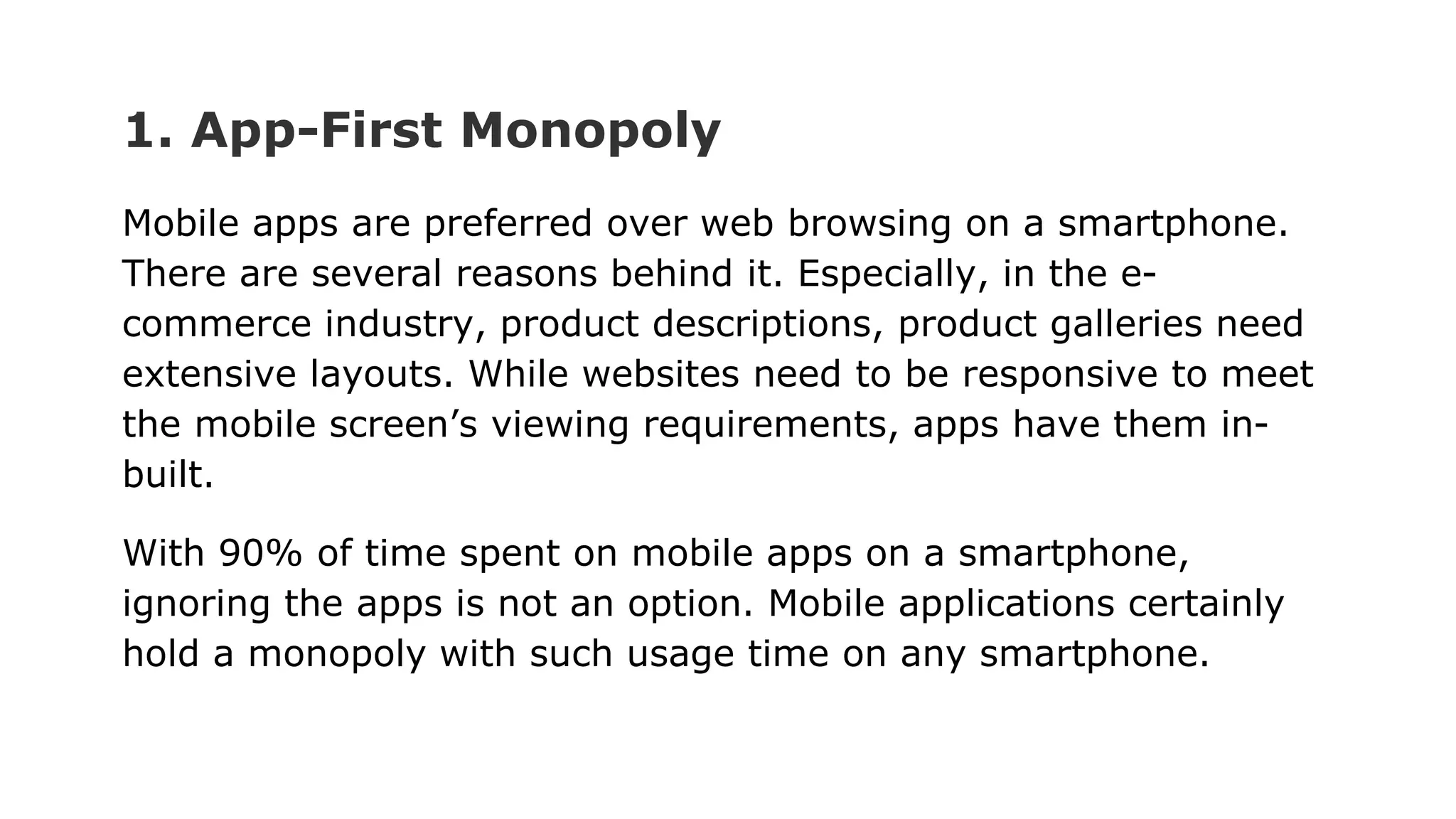 1. App-First Monopoly
Mobile apps are preferred over web browsing on a smartphone.
There are several reasons behind it. Especially, in the e-
commerce industry, product descriptions, product galleries need
extensive layouts. While websites need to be responsive to meet
the mobile screen’s viewing requirements, apps have them in-
built.
With 90% of time spent on mobile apps on a smartphone,
ignoring the apps is not an option. Mobile applications certainly
hold a monopoly with such usage time on any smartphone.
 