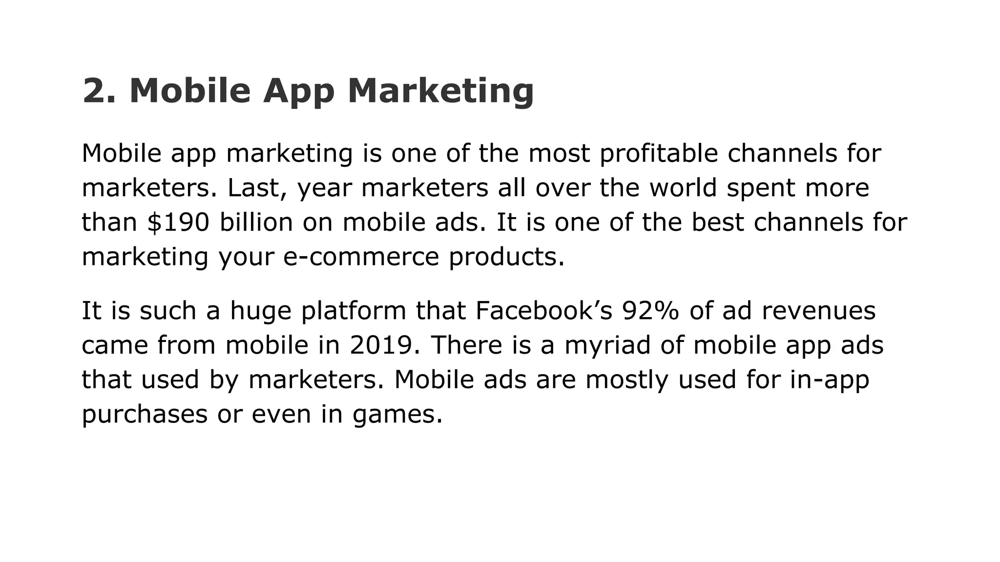 2. Mobile App Marketing
Mobile app marketing is one of the most profitable channels for
marketers. Last, year marketers all over the world spent more
than $190 billion on mobile ads. It is one of the best channels for
marketing your e-commerce products.
It is such a huge platform that Facebook’s 92% of ad revenues
came from mobile in 2019. There is a myriad of mobile app ads
that used by marketers. Mobile ads are mostly used for in-app
purchases or even in games.
 