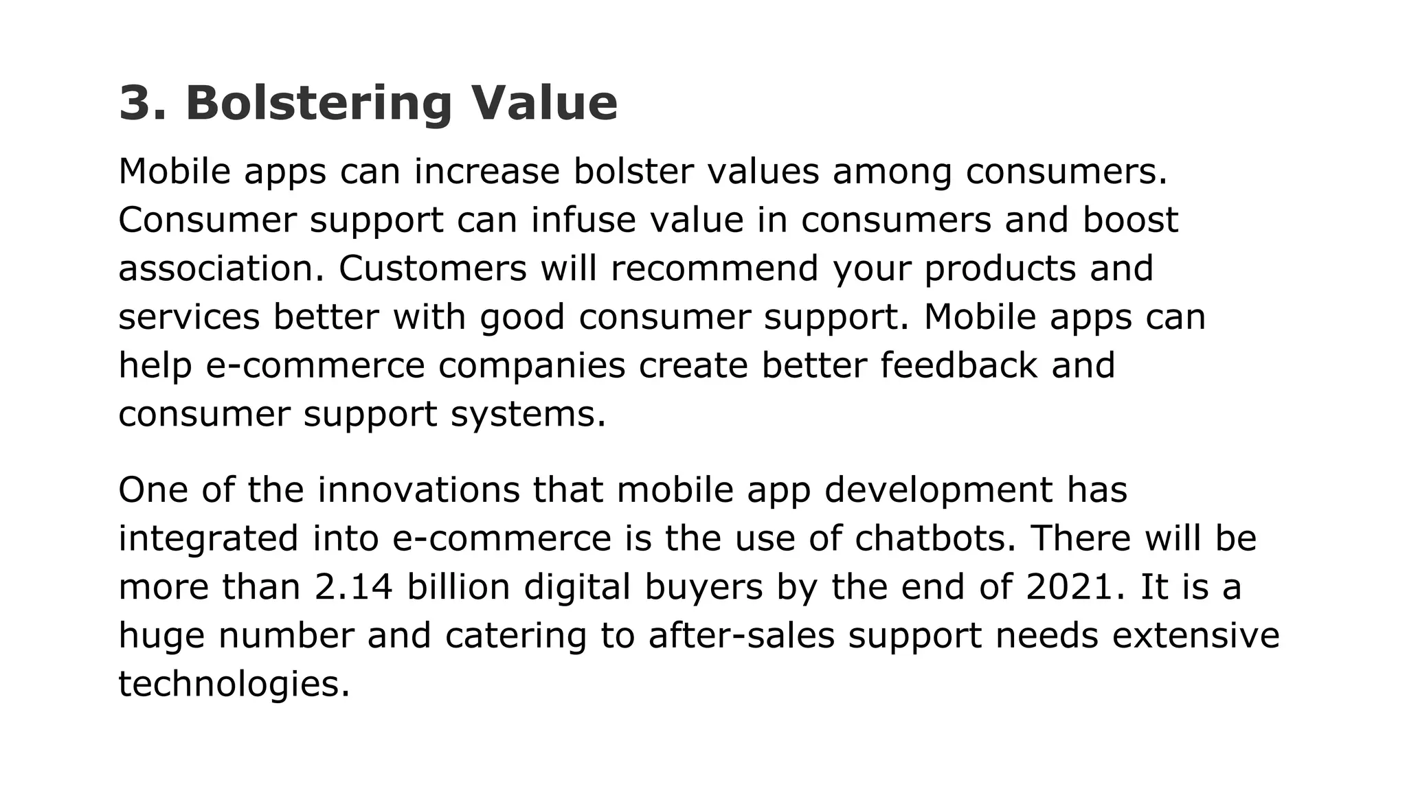 3. Bolstering Value
Mobile apps can increase bolster values among consumers.
Consumer support can infuse value in consumers and boost
association. Customers will recommend your products and
services better with good consumer support. Mobile apps can
help e-commerce companies create better feedback and
consumer support systems.
One of the innovations that mobile app development has
integrated into e-commerce is the use of chatbots. There will be
more than 2.14 billion digital buyers by the end of 2021. It is a
huge number and catering to after-sales support needs extensive
technologies.
 
