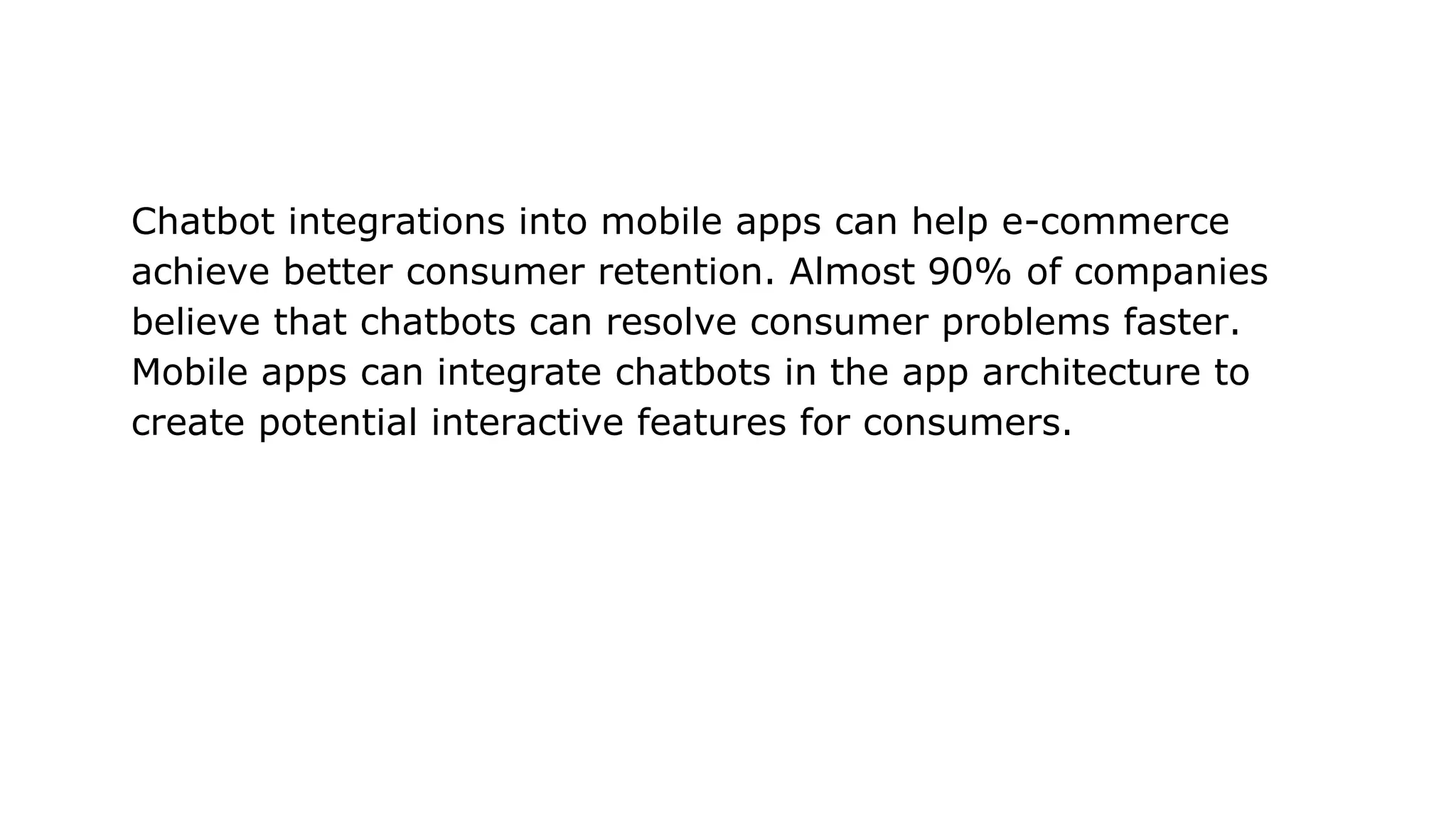 Chatbot integrations into mobile apps can help e-commerce
achieve better consumer retention. Almost 90% of companies
believe that chatbots can resolve consumer problems faster.
Mobile apps can integrate chatbots in the app architecture to
create potential interactive features for consumers.
 