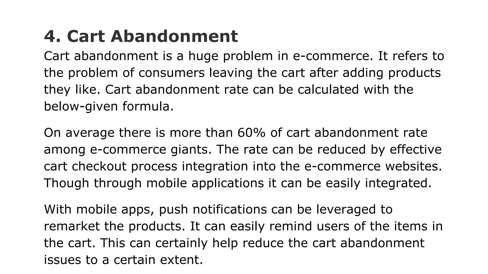 4. Cart Abandonment
Cart abandonment is a huge problem in e-commerce. It refers to
the problem of consumers leaving the cart after adding products
they like. Cart abandonment rate can be calculated with the
below-given formula.
On average there is more than 60% of cart abandonment rate
among e-commerce giants. The rate can be reduced by effective
cart checkout process integration into the e-commerce websites.
Though through mobile applications it can be easily integrated.
With mobile apps, push notifications can be leveraged to
remarket the products. It can easily remind users of the items in
the cart. This can certainly help reduce the cart abandonment
issues to a certain extent.
 