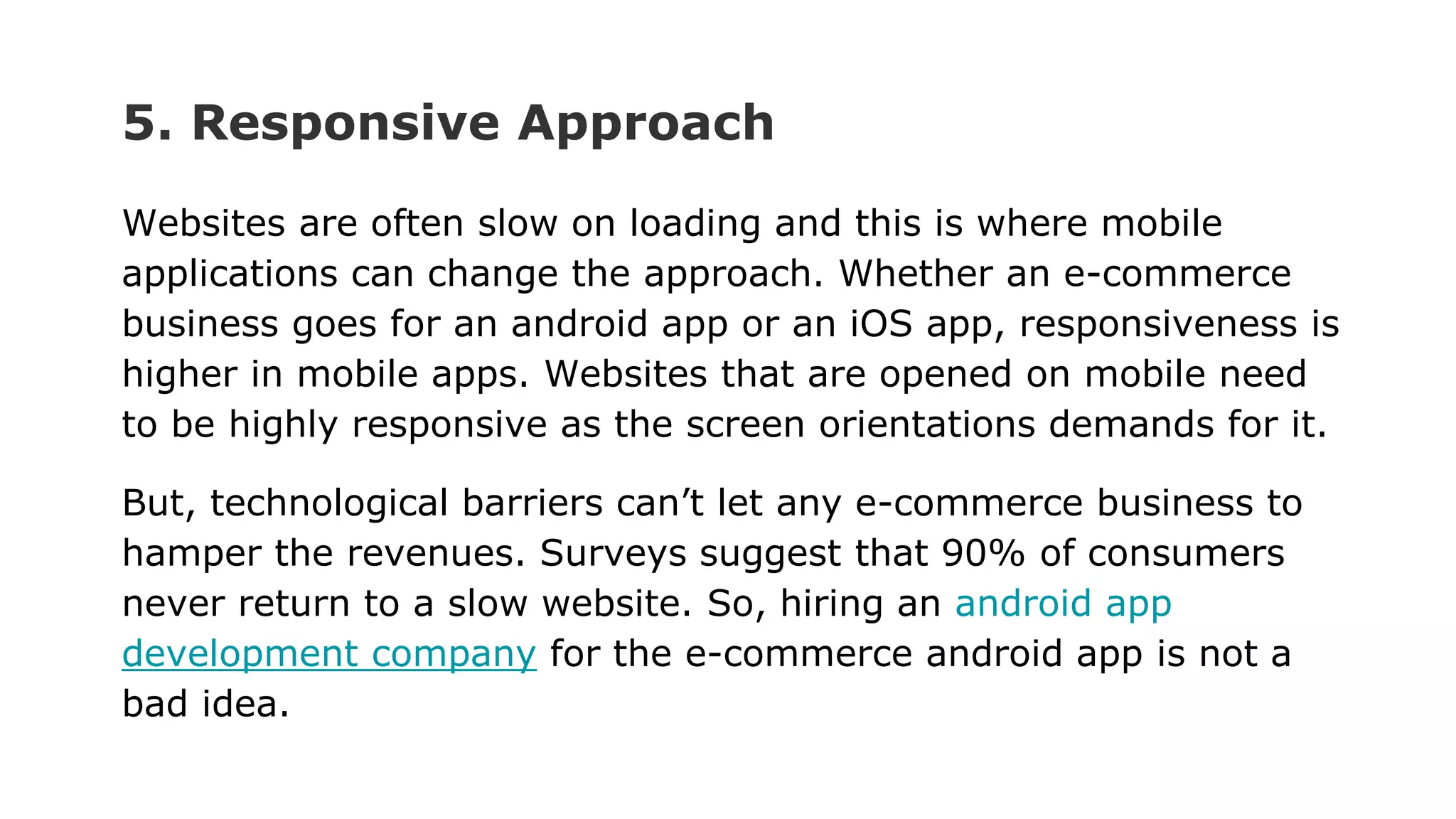 5. Responsive Approach
Websites are often slow on loading and this is where mobile
applications can change the approach. Whether an e-commerce
business goes for an android app or an iOS app, responsiveness is
higher in mobile apps. Websites that are opened on mobile need
to be highly responsive as the screen orientations demands for it.
But, technological barriers can’t let any e-commerce business to
hamper the revenues. Surveys suggest that 90% of consumers
never return to a slow website. So, hiring an android app
development company for the e-commerce android app is not a
bad idea.
 