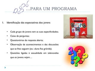 … PARA UM PROGRAMA Identificação das expectativas dos jovens Cada grupo de jovens tem as suas especificidades; Caixa de perguntas; Questionários de resposta aberta; Observação de acontecimentos e das discussões que se lhes seguem (ex.: aluna fica grávida); Questões ligadas à sexualidade em telenovelas que os jovens vejam… 