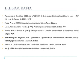 BIBLIOGRAFIA Assembleia da República. (2009).  Lei n.º 60/2009 de 6 de Agosto , Diário da República, 1.ª série — N.º 151 — 6 de Agosto de 2009 – 5097 Frade, A. et al. (2001 ). Educação Sexual na Escola . Lisboa: Texto Editora. López, Félix e Antonio Fuertes. (1999).  Para Compreender a Sexualidade . Lisboa: APF. Pereira, M.M. e Freitas, F. (2001).  Educação sexual – Contextos de sexualidade e adolescência . Porto: Edições ASA. Rede Portuguesa de Jovens para a Igualdade de Oportunidades entre Mulheres e Homens. (2010).  Kit Pedagógico sobre Género e Juventude . Lisboa. Strecht, P. (2005 ). Vontade de Ser – Textos sobre Adolescência . Lisboa: Assírio & Alvim. Vaz, J. (1996).  Educação Sexual na Escola . Lisboa: Universidade Aberta. 