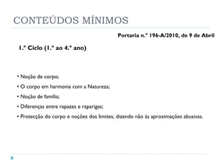 CONTEÚDOS MÍNIMOS 1.º Ciclo (1.º ao 4.º ano) Noção de corpo;  •  O corpo em harmonia com a Natureza;  •  Noção de família;  •  Diferenças entre rapazes e raparigas;  •  Protecção do corpo e noções dos limites, dizendo não às aproximações abusivas.  Portaria n.º 196-A/2010, de 9 de Abril 