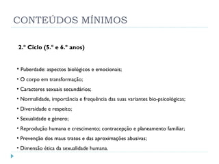 CONTEÚDOS MÍNIMOS 2.º Ciclo (5.º e 6.º anos)  Puberdade: aspectos biológicos e emocionais;  O corpo em transformação;  Caracteres sexuais secundários;  Normalidade, importância e frequência das suas variantes bio-psicológicas;  Diversidade e respeito;  Sexualidade e género;  Reprodução humana e crescimento; contracepção e planeamento familiar; Prevenção dos maus tratos e das aproximações abusivas; Dimensão ética da sexualidade humana. 