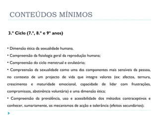 CONTEÚDOS MÍNIMOS 3.º Ciclo (7.º, 8.º e 9º anos)  Dimensão ética da sexualidade humana. Compreensão da fisiologia geral da reprodução humana;  Compreensão do ciclo menstrual e ovulatório;  Compreensão da sexualidade como uma das componentes mais sensíveis da pessoa, no contexto de um projecto de vida que integre valores (ex: afectos, ternura, crescimento e maturidade emocional, capacidade de lidar com frustrações, compromissos, abstinência voluntária) e uma dimensão ética;  Compreensão da prevalência, uso e acessibilidade dos métodos contraceptivos e conhecer, sumariamente, os mecanismos de acção e tolerância (efeitos secundários); 