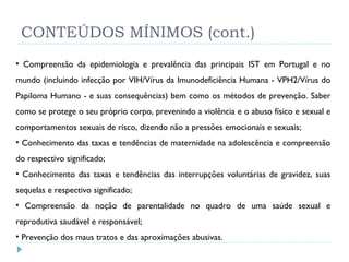CONTEÚDOS MÍNIMOS (cont.) Compreensão da epidemiologia e prevalência das principais IST em Portugal e no mundo (incluindo infecção por VIH/Vírus da Imunodeficiência Humana - VPH2/Vírus do Papiloma Humano - e suas consequências) bem como os métodos de prevenção. Saber como se protege o seu próprio corpo, prevenindo a violência e o abuso físico e sexual e comportamentos sexuais de risco, dizendo não a pressões emocionais e sexuais;  Conhecimento das taxas e tendências de maternidade na adolescência e compreensão do respectivo significado;  Conhecimento das taxas e tendências das interrupções voluntárias de gravidez, suas sequelas e respectivo significado;  Compreensão da noção de parentalidade no quadro de uma saúde sexual e reprodutiva saudável e responsável; Prevenção dos maus tratos e das aproximações abusivas. 