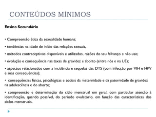 CONTEÚDOS MÍNIMOS Ensino Secundário •  Compreensão ética da sexualidade humana; •  tendências na idade de início das relações sexuais,  •  métodos contraceptivos disponíveis e utilizados, razões do seu falhanço e não uso; •  evolução e consequência nas taxas de gravidez e aborto (entre nós e na UE); •  aspectos relacionados com a incidência e sequelas das DTS (com infecção por VIH e HPV e suas consequências); •  consequências físicas, psicológicas e sociais da maternidade e da paternidade de gravidez na adolescência e do aborto; •  compreensão e determinação do ciclo menstrual em geral, com particular atenção à identificação, quando possível, do período ovulatório, em função das características dos ciclos menstruais. 