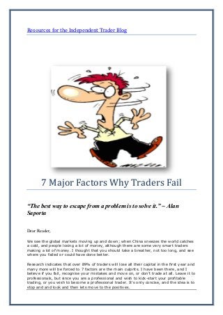 Resources for the Independent Trader Blog
7 Major Factors Why Traders Fail
“The best way to escape from a problem is to solve it.” ~ Alan
Saporta
Dear Reader,
We see the global markets moving up and down; when China sneezes the world catches
a cold, and people losing a lot of money, although there are some very smart traders
making a lot of money. I thought that you should take a breather, not too long, and see
where you failed or could have done better.
Research indicates that over 89% of traders will lose all their capital in the first year and
many more will be forced to 7 factors are the main culprits. I have been there, and I
believe if you fail, recognise your mistakes and move on, or don’t trade at all. Leave it to
professionals, but since you are a professional and wish to kick-start your profitable
trading, or you wish to become a professional trader. It’s only concise, and the idea is to
stop and and look and then lets move to the positives.
 