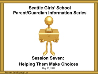 Seattle Girls’ School Parent/Guardian Information Series Session Seven:  Helping Them Make Choices May 23, 2011 Rosetta Eun Ryong Lee Rosetta Eun Ryong Lee 
