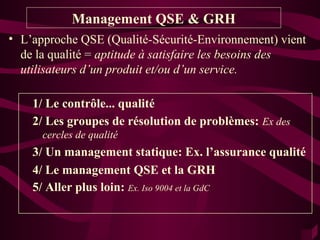 Management QSE & GRH
• L’approche QSE (Qualité-Sécurité-Environnement) vient
  de la qualité = aptitude à satisfaire les besoins des
  utilisateurs d’un produit et/ou d’un service.

    1/ Le contrôle... qualité
    2/ Les groupes de résolution de problèmes: Ex des
      cercles de qualité
    3/ Un management statique: Ex. l’assurance qualité
    4/ Le management QSE et la GRH
    5/ Aller plus loin: Ex. Iso 9004 et la GdC
 