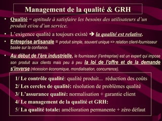Management de la qualité & GRH
• Qualité = aptitude à satisfaire les besoins des utilisateurs d’un
  produit et/ou d’un service.
• L’exigence qualité a toujours existé  la qualité est relative.
• Entreprise artisanale = produit simple, souvent unique => relation client-fournisseur
   basée sur la confiance.
• Au début de l’ère industrielle, le fournisseur (l’entreprise) est un expert qui impose
  son produit aux clients mais peu à peu la loi de l’offre et de la demande
  s’inverse (récession économique, mondialisation, concurrence).
      1/ Le contrôle qualité: qualité produit... réduction des coûts
      2/ Les cercles de qualité: résolution de problèmes qualité
      3/ L’assurance qualité: normalisation + garantie client
      4/ Le management de la qualité et GRH:
      5/ La qualité totale: amélioration permanente + zéro défaut
 