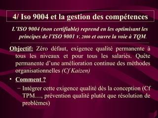 4/ Iso 9004 et la gestion des compétences
L’ISO 9004 (non certifiable) reprend en les optimisant les
   principes de l’ISO 9001 V. 2000 et ouvre la voie à TQM.
_________________________________________________________________________________________________________


Objectif: Zéro défaut, exigence qualité permanente à
  tous les niveaux et pour tous les salariés. Quête
  permanente d’une amélioration continue des méthodes
  organisationnelles (Cf Kaizen)
• Comment ?
   – Intégrer cette exigence qualité dès la conception (Cf
     TPM…, prévention qualité plutôt que résolution de
     problèmes)
 