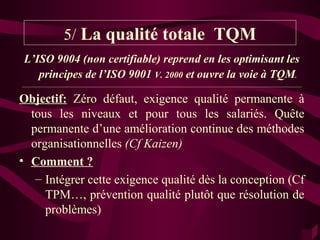 5/ La qualité totale TQM
L’ISO 9004 (non certifiable) reprend en les optimisant les
   principes de l’ISO 9001 V. 2000 et ouvre la voie à TQM.
_________________________________________________________________________________________________________


Objectif: Zéro défaut, exigence qualité permanente à
  tous les niveaux et pour tous les salariés. Quête
  permanente d’une amélioration continue des méthodes
  organisationnelles (Cf Kaizen)
• Comment ?
   – Intégrer cette exigence qualité dès la conception (Cf
     TPM…, prévention qualité plutôt que résolution de
     problèmes)
 