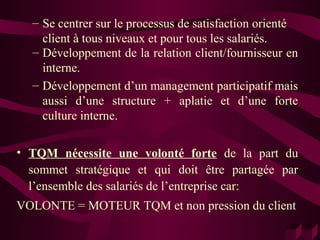 – Se centrer sur le processus de satisfaction orienté
    client à tous niveaux et pour tous les salariés.
  – Développement de la relation client/fournisseur en
    interne.
  – Développement d’un management participatif mais
    aussi d’une structure + aplatie et d’une forte
    culture interne.

• TQM nécessite une volonté forte de la part du
  sommet stratégique et qui doit être partagée par
  l’ensemble des salariés de l’entreprise car:
VOLONTE = MOTEUR TQM et non pression du client
 