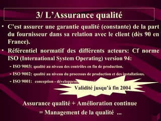3/ L’Assurance qualité
• C’est assurer une garantie qualité (constante) de la part
  du fournisseur dans sa relation avec le client (dès 90 en
  France).
• Référentiel normatif des différents acteurs: Cf norme
  ISO (International System Operating) version 94:
   - ISO 9003: qualité au niveau des contrôles en fin de production.
   - ISO 9002: qualité au niveau du processus de production et des installations.
   - ISO 9001: conception - développement et après-vente.
                                            Validité fin 2003
                                       Validité jusqu’à fin 2004

          Assurance qualité + Amélioration continue
               = Management de la qualité ...
 