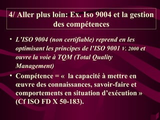 4/ Aller plus loin: Ex. Iso 9004 et la gestion
              des compétences
• L’ISO 9004 (non certifiable) reprend en les
  optimisant les principes de l’ISO 9001 V. 2000 et
  ouvre la voie à TQM (Total Quality
  Management)
• Compétence = « la capacité à mettre en
  œuvre des connaissances, savoir-faire et
  comportements en situation d’exécution »
  (Cf ISO FD X 50-183).
 