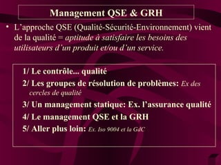 Management QSE & GRH 
• L’approche QSE (Qualité-Sécurité-Environnement) vient 
de la qualité = aptitude à satisfaire les besoins des 
utilisateurs d’un produit et/ou d’un service. 
1/ Le contrôle... qualité 
2/ Les groupes de résolution de problèmes: Ex des 
cercles de qualité 
3/ Un management statique: Ex. l’assurance qualité 
4/ Le management QSE et la GRH 
5/ Aller plus loin: Ex. Iso 9004 et la GdC 
 
