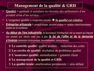 Management de la qualité & GRH 
• Qualité = aptitude à satisfaire les besoins des utilisateurs d’un 
produit et/ou d’un service. 
• L’exigence qualité a toujours existé  la qualité est relative. 
• Entreprise artisanale = produit simple, souvent unique => relation client-fournisseur 
basée sur la confiance. 
• Au début de l’ère industrielle, le fournisseur (l’entreprise) est un expert qui impose 
son produit aux clients mais peu à peu la loi de l’offre et de la demande 
s’inverse (récession économique, mondialisation, concurrence). 
1/ Le contrôle qualité: qualité produit... réduction des coûts 
2/ Les cercles de qualité: résolution de problèmes qualité 
3/ L’assurance qualité: normalisation + garantie client 
4/ Le management de la qualité et GRH: 
5/ La qualité totale: amélioration permanente + zéro défaut 
 