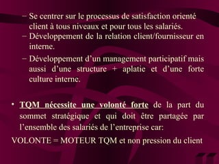– Se centrer sur le processus de satisfaction orienté 
client à tous niveaux et pour tous les salariés. 
– Développement de la relation client/fournisseur en 
interne. 
– Développement d’un management participatif mais 
aussi d’une structure + aplatie et d’une forte 
culture interne. 
• TQM nécessite une volonté forte de la part du 
sommet stratégique et qui doit être partagée par 
l’ensemble des salariés de l’entreprise car: 
VOLONTE = MOTEUR TQM et non pression du client 
 