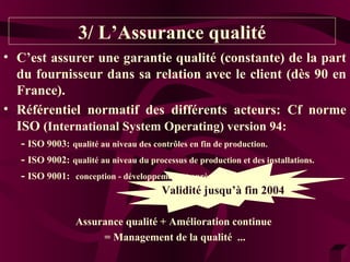 3/ L’Assurance qualité 
• C’est assurer une garantie qualité (constante) de la part 
du fournisseur dans sa relation avec le client (dès 90 en 
France). 
• Référentiel normatif des différents acteurs: Cf norme 
ISO (International System Operating) version 94: 
- ISO 9003: qualité au niveau des contrôles en fin de production. 
- ISO 9002: qualité au niveau du processus de production et des installations. 
- ISO 9001: conception - développement et après-vente. 
ValiVdaitléid jiutés qfiun’ à2 0f0in3 2004 
Assurance qualité + Amélioration continue 
= Management de la qualité ... 
 