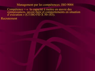 Management par les compétences: ISO 9004 
Compétence = « la capacité à mettre en oeuvre des 
connaissances, savoir-faire et comportements en situation 
d’exécution » (Cf ISO FD X 50-183). 
Recrutement 
